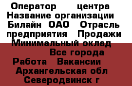 Оператор Call-центра › Название организации ­ Билайн, ОАО › Отрасль предприятия ­ Продажи › Минимальный оклад ­ 15 000 - Все города Работа » Вакансии   . Архангельская обл.,Северодвинск г.